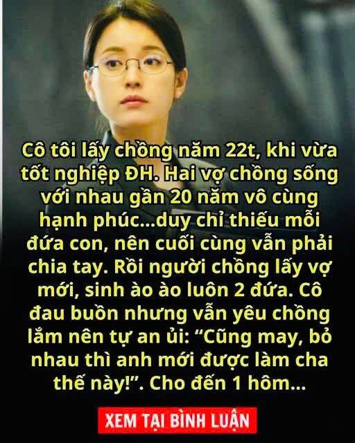 Cô tôi lấy chồng năm 22t, khi vừa tốt nghiệp ĐH. Hai vợ chồng sống với nhau gần 20 năm vô cùng hạnh phúc…duy chỉ thiếu mỗi đứa con, nên cuối cùng vẫn phải chia tay. Rồi người chồng lấy vợ mới, sinh ào ào luôn 2 đứa. Cô đau buồn nhưng vẫn yêu chồng lắm nên tự an ủi: “Cũng may, bỏ nhau thì anh mới được làm cha thế này!”. Cho đến 1 hôm…